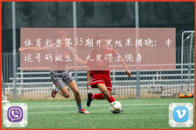 体育彩票第35期开奖结果揭晓：幸运号码诞生，大奖得主现身