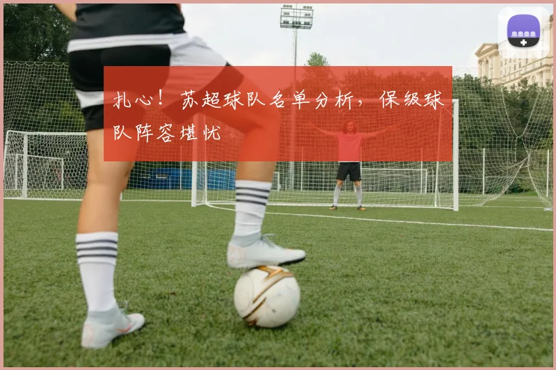 扎心！苏超球队名单分析，保级球队阵容堪忧