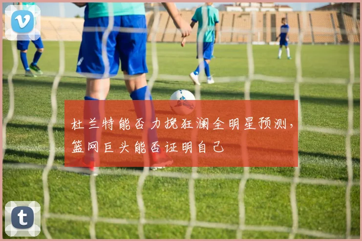 杜兰特能否力挽狂澜全明星预测，篮网巨头能否证明自己