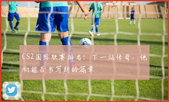 CS2国际联赛排名:下一站传奇,他们能否书写新的篇章