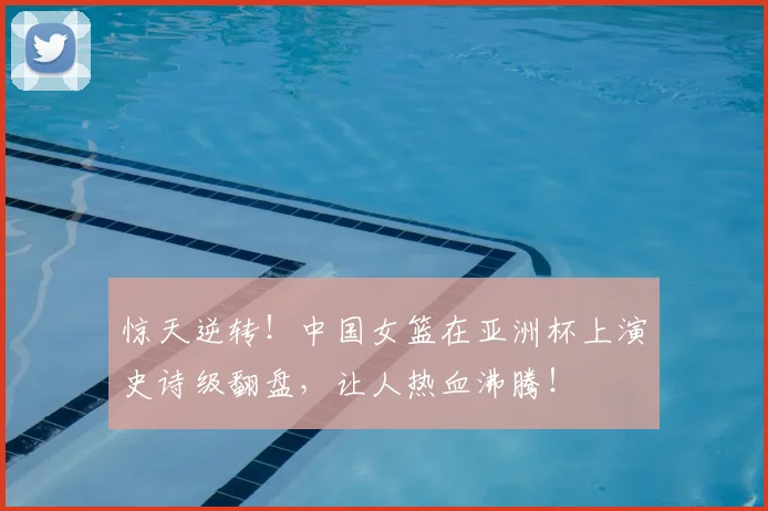 惊天逆转！中国女篮在亚洲杯上演史诗级翻盘，让人热血沸腾！