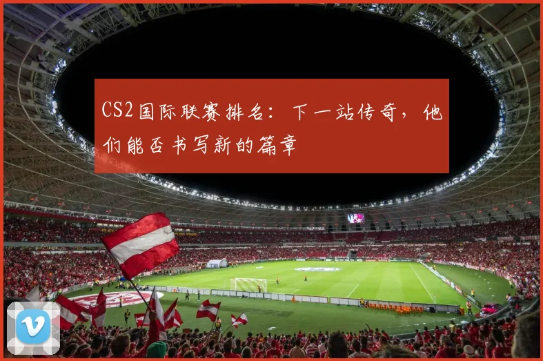 CS2国际联赛排名：下一站传奇，他们能否书写新的篇章