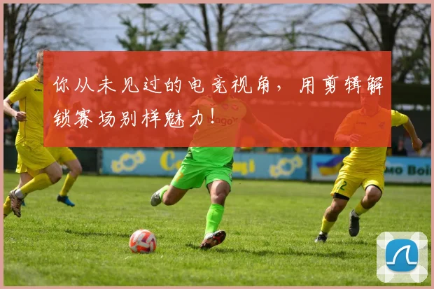 你从未见过的电竞视角，用剪辑解锁赛场别样魅力！