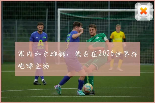 塞内加尔雄狮，能否在2026世界杯咆哮全场